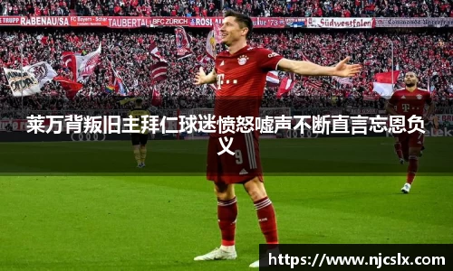 莱万背叛旧主拜仁球迷愤怒嘘声不断直言忘恩负义